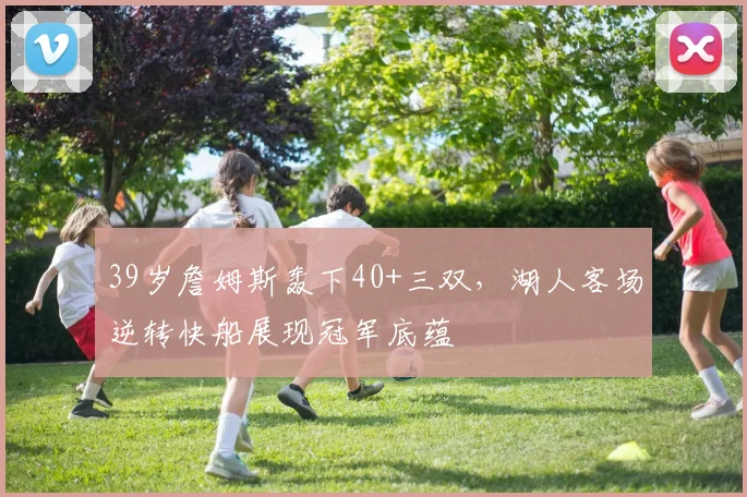39岁詹姆斯轰下40+三双,湖人客场逆转快船展现冠军底蕴 - 保利美高梅博物馆