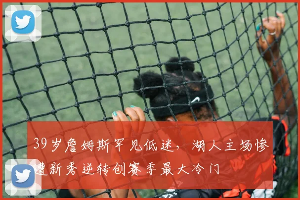 39岁詹姆斯罕见低迷，湖人主场惨遭新秀逆转创赛季最大冷门 - 保利美高梅博物馆